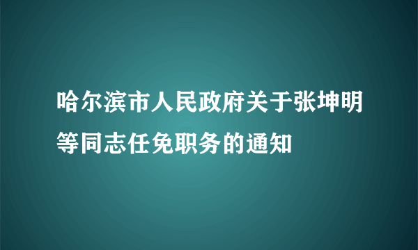 哈尔滨市人民政府关于张坤明等同志任免职务的通知
