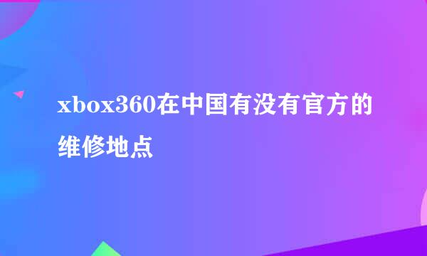 xbox360在中国有没有官方的维修地点