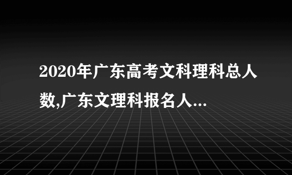 2020年广东高考文科理科总人数,广东文理科报名人数多少人